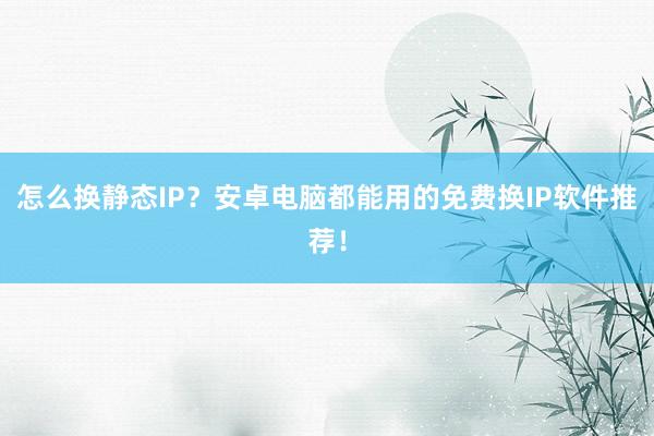 怎么换静态IP？安卓电脑都能用的免费换IP软件推荐！