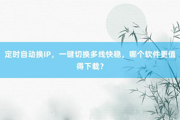 定时自动换IP，一键切换多线快稳，哪个软件更值得下载？