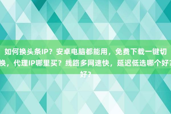 如何换头条IP？安卓电脑都能用，免费下载一键切换，代理IP哪里买？线路多网速快，延迟低选哪个好？