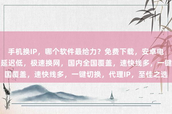 手机换IP,哪个软件最给力?免费下载,安卓电脑通用,线路多且快,延迟低,极速换网,国内全国覆盖,速快线多,一键切换,代理IP,至佳之选