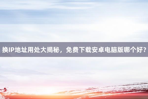 换IP地址用处大揭秘,免费下载安卓电脑版哪个好?