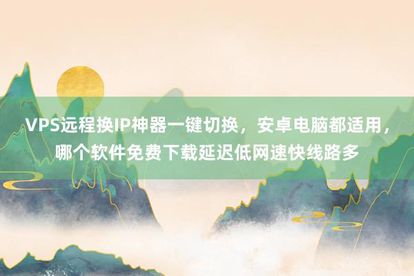 VPS远程换IP神器一键切换,安卓电脑都适用,哪个软件免费下载延迟低网速快线路多