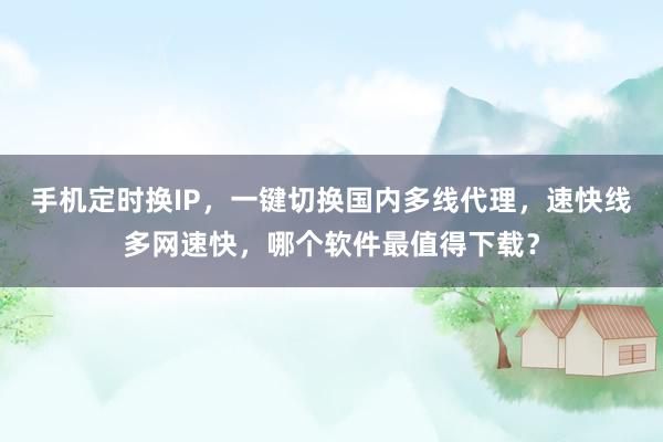 手机定时换IP，一键切换国内多线代理，速快线多网速快，哪个软件最值得下载？