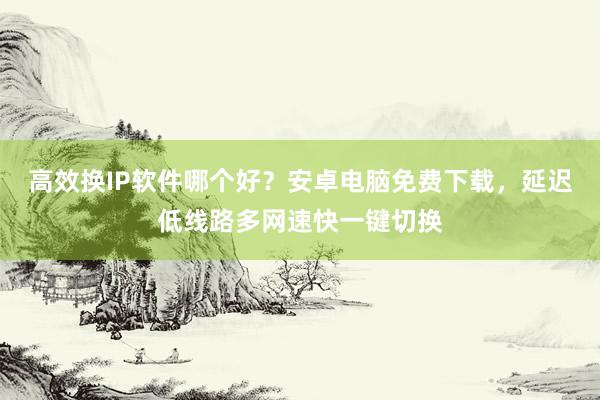 高效换IP软件哪个好？安卓电脑免费下载，延迟低线路多网速快一键切换