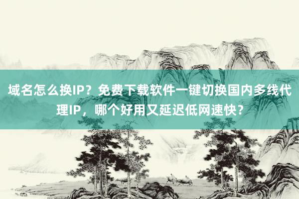 域名怎么换IP?免费下载软件一键切换国内多线代理IP,哪个好用又延迟低网速快?