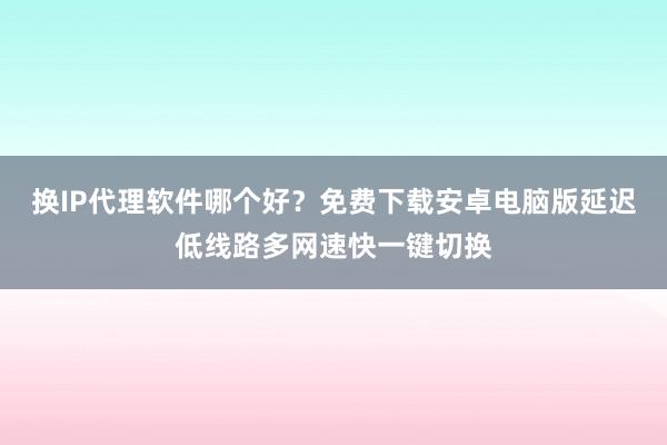 换IP代理软件哪个好?免费下载安卓电脑版延迟低线路多网速快一键切换