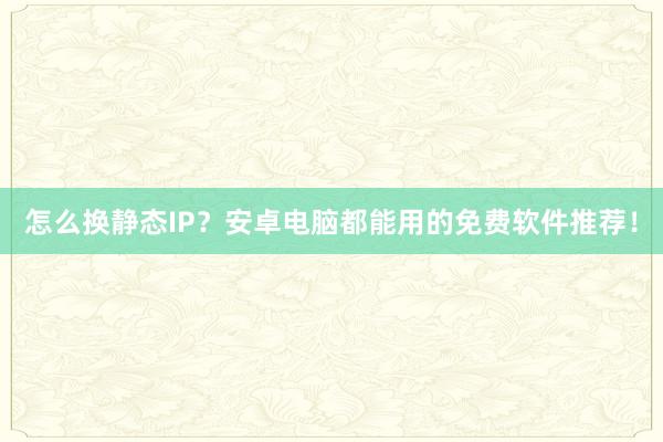 怎么换静态IP?安卓电脑都能用的免费软件推荐!