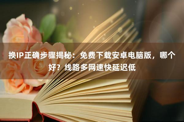 换IP正确步骤揭秘:免费下载安卓电脑版,哪个好?线路多网速快延迟低