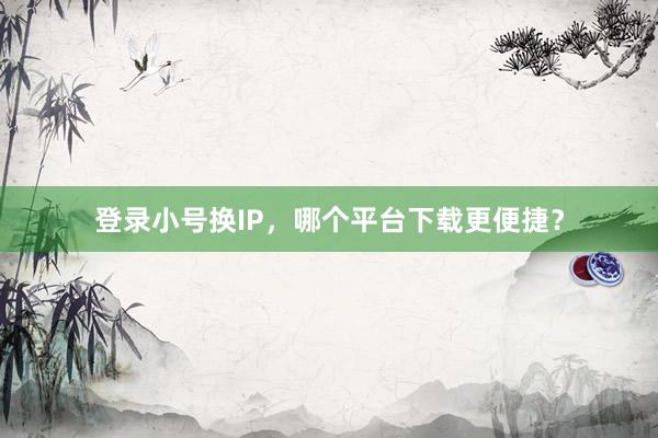 登录小号换IP，哪个平台下载更便捷？