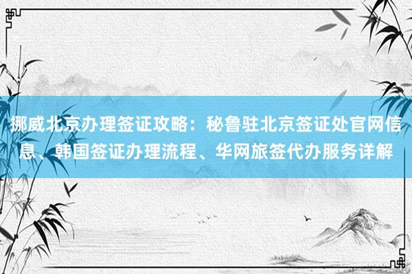 挪威北京办理签证攻略：秘鲁驻北京签证处官网信息、韩国签证办理流程、华网旅签代办服务详解