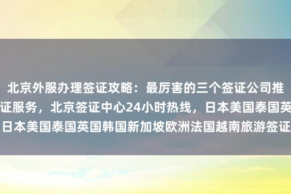 北京外服办理签证攻略：最厉害的三个签证公司推荐，中国旅行社代办签证服务，北京签证中心24小时热线，日本美国泰国英国韩国新加坡欧洲法国越南旅游签证办理全知道