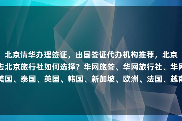 北京清华办理签证，出国签证代办机构推荐，北京最厉害三个签证公司，去北京旅行社如何选择？华网旅签、华网旅行社、华网天下旅行社，日本、美国、泰国、英国、韩国、新加坡、欧洲、法国、越南全球签证办理，地址电话多少钱？最快几天？代办价格及流程详解