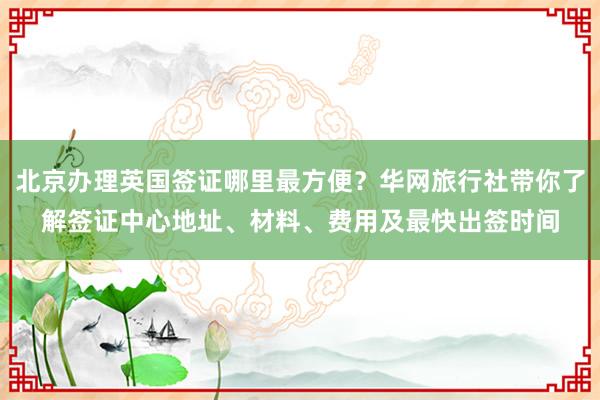 北京办理英国签证哪里最方便?华网旅行社带你了解签证中心地址、材料、费用及最快出签时间