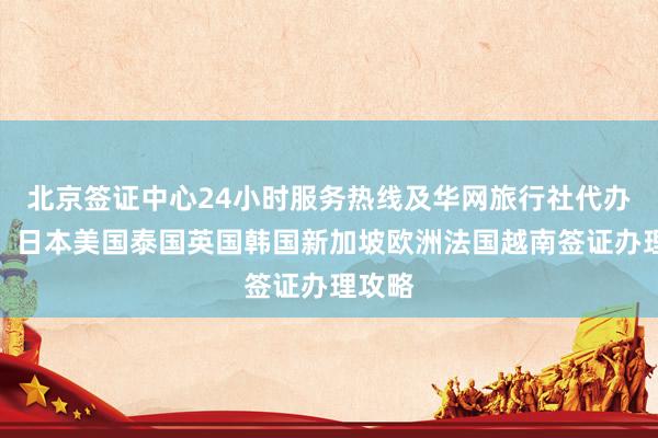 北京签证中心24小时服务热线及华网旅行社代办机构，日本美国泰国英国韩国新加坡欧洲法国越南签证办理攻略