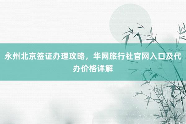 永州北京签证办理攻略，华网旅行社官网入口及代办价格详解