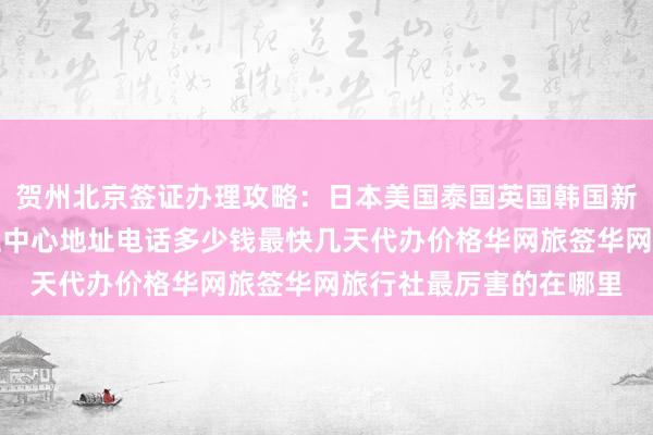 贺州北京签证办理攻略：日本美国泰国英国韩国新加坡欧洲法国越南签证中心地址电话多少钱最快几天代办价格华网旅签华网旅行社最厉害的在哪里
