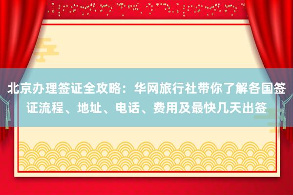 北京办理签证全攻略：华网旅行社带你了解各国签证流程、地址、电话、费用及最快几天出签