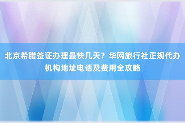北京希腊签证办理最快几天？华网旅行社正规代办机构地址电话及费用全攻略