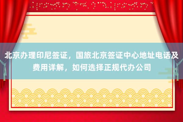北京办理印尼签证，国旅北京签证中心地址电话及费用详解，如何选择正规代办公司