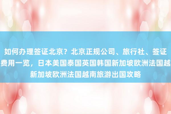 如何办理签证北京？北京正规公司、旅行社、签证中心地址电话及费用一览，日本美国泰国英国韩国新加坡欧洲法国越南旅游出国攻略