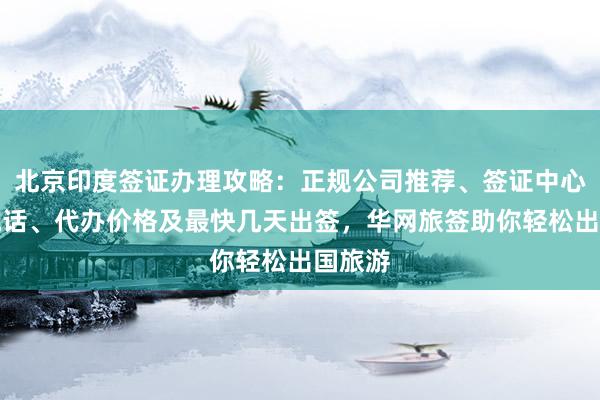 北京印度签证办理攻略：正规公司推荐、签证中心地址电话、代办价格及最快几天出签，华网旅签助你轻松出国旅游