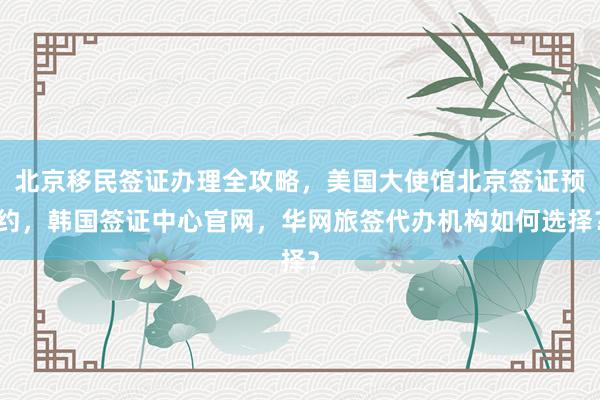 北京移民签证办理全攻略，美国大使馆北京签证预约，韩国签证中心官网，华网旅签代办机构如何选择？