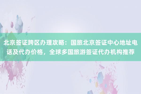 北京签证跨区办理攻略：国旅北京签证中心地址电话及代办价格，全球多国旅游签证代办机构推荐