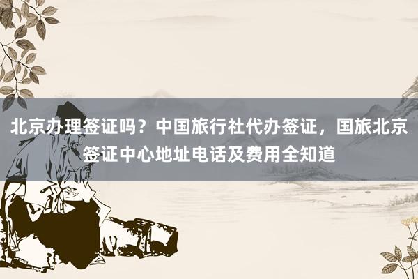北京办理签证吗?中国旅行社代办签证,国旅北京签证中心地址电话及费用全知道
